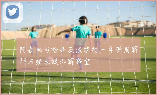 阿森纳与哈弗茨谈续约一年现周薪28万镑未提加薪事宜