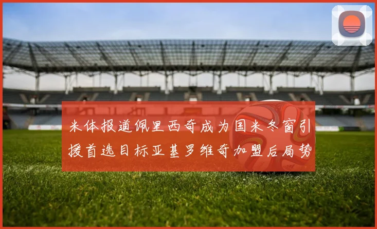 米体报道佩里西奇成为国米冬窗引援首选目标亚基罗维奇加盟后局势明朗