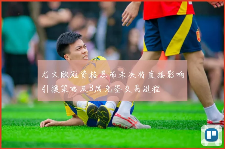 尤文欧冠资格悬而未决将直接影响引援策略及B席免签交易进程