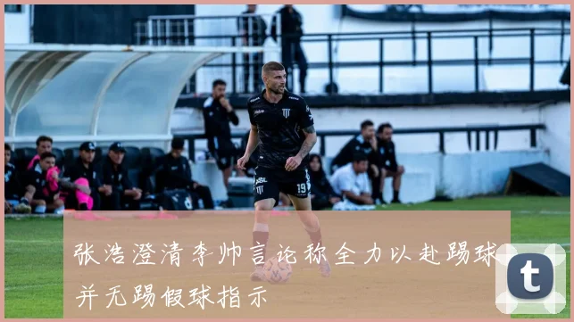 张浩澄清李帅言论称全力以赴踢球并无踢假球指示