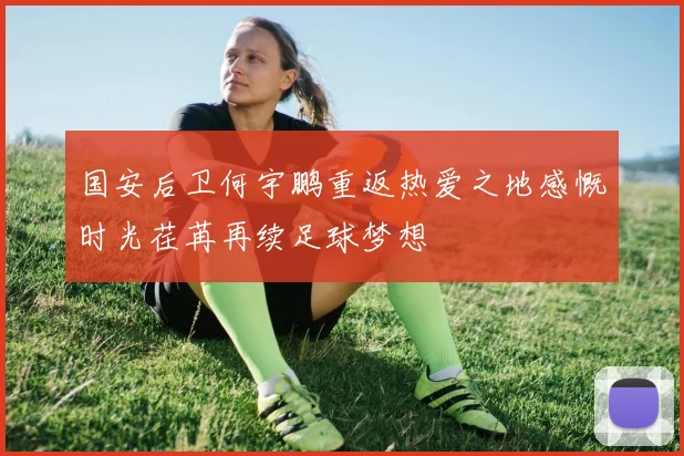 国安后卫何宇鹏重返热爱之地感慨时光荏苒再续足球梦想