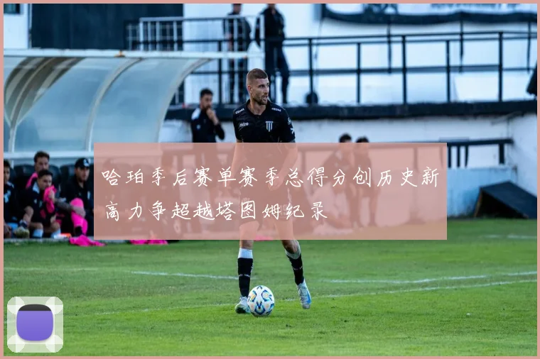 哈珀季后赛单赛季总得分创历史新高力争超越塔图姆纪录