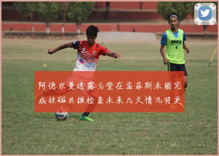 阿德尔曼透露戈登在孟菲斯未能完成核磁共振检查未来几天情况将更清晰