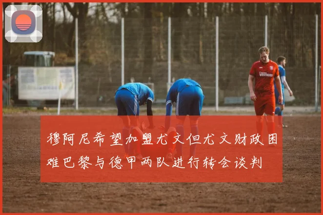 穆阿尼希望加盟尤文但尤文财政困难巴黎与德甲两队进行转会谈判