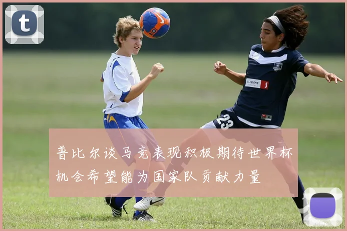 普比尔谈马竞表现积极期待世界杯机会希望能为国家队贡献力量