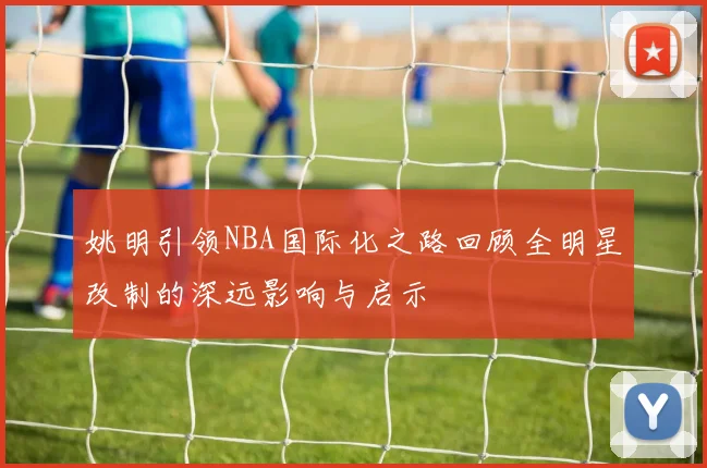 姚明引领NBA国际化之路回顾全明星改制的深远影响与启示