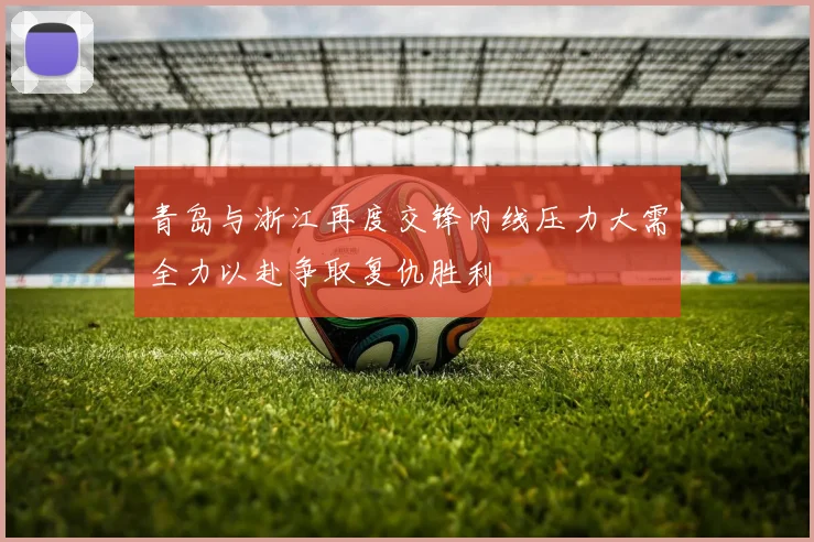 青岛与浙江再度交锋内线压力大需全力以赴争取复仇胜利
