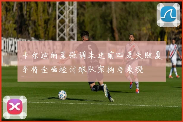 卡尔迪纳莱强调未进前四是失败夏季将全面检讨球队架构与表现