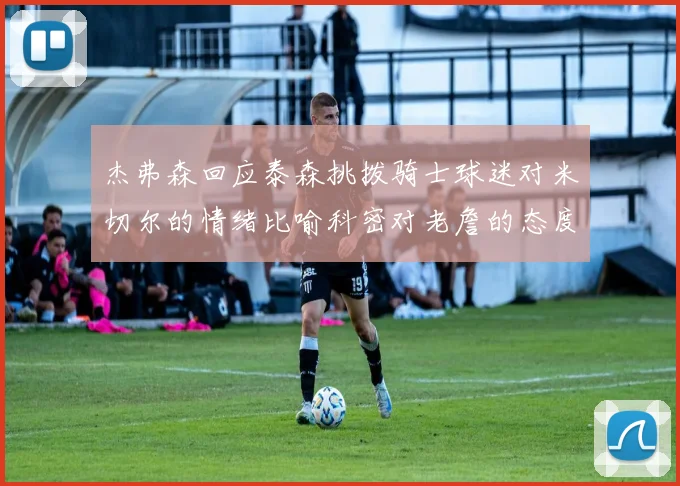 杰弗森回应泰森挑拨骑士球迷对米切尔的情绪比喻科密对老詹的态度