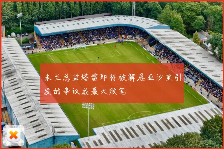 米兰总监塔雷即将被解雇亚沙里引发的争议成最大败笔