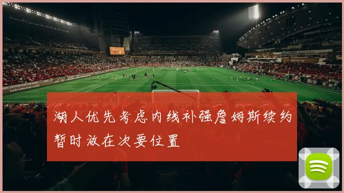 湖人优先考虑内线补强詹姆斯续约暂时放在次要位置